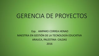GERENCIA DE PROYECTOS
Esp. AMPARO CORREA HENAO
MAESTRIA EN GESTIÓN DE LA TECNOLOGÍA EDUCATIVA
ARAUCA, PALESTINA- CALDAS
2016
 