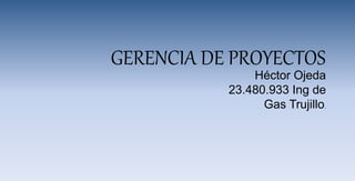 GERENCIA DE PROYECTOS
Héctor Ojeda
23.480.933 Ing de
Gas Trujillo.
 