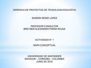 GERENCIA DE PROYECTOS DE TECNOLOGIA EDUCATIVA
SANDRA REINO LOPEZ
PROFESOR CONSULTOR
BREYNER ALEXANDER PARRA ROJAS
ACTIVIDADA N° 1
MAPA CONCEPTUAL
UNIVERSIDAD DE SANTANDER
SAHAGUN – CORDOBA – COLOMBIA
JUNIO 25/ 2016
 