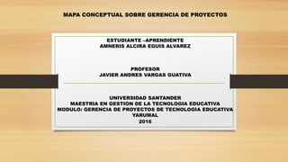 MAPA CONCEPTUAL SOBRE GERENCIA DE PROYECTOS
ESTUDIANTE –APRENDIENTE
AMNERIS ALCIRA EGUIS ALVAREZ
PROFESOR
JAVIER ANDRES VARGAS GUATIVA
UNIVERSIDAD SANTANDER
MAESTRIA EN GESTION DE LA TECNOLOGIA EDUCATIVA
MODULO: GERENCIA DE PROYECTOS DE TECNOLOGIA EDUCATIVA
YARUMAL
2016
 
