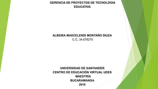 GERENCIA DE PROYECTOS DE TECNOLOGIA
EDUCATIVA
ALBEIRA MAXCELENDI MONTAÑO DIUZA
C.C. 34.678275
UNIVERSIDAD DE SANTANDER
CENTRO DE EDUCACIÓN VIRTUAL UDES
MAESTRÍA
BUCARAMANGA
2016
 