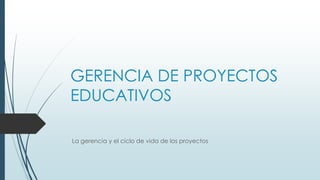 GERENCIA DE PROYECTOS
EDUCATIVOS
La gerencia y el ciclo de vida de los proyectos
 