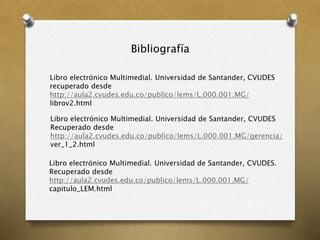 Bibliografía
Libro electrónico Multimedial. Universidad de Santander, CVUDES
recuperado desde
http://aula2.cvudes.edu.co/publico/lems/L.000.001.MG/
librov2.html
Libro electrónico Multimedial. Universidad de Santander, CVUDES
Recuperado desde
http://aula2.cvudes.edu.co/publico/lems/L.000.001.MG/gerencia/
ver_1_2.html
Libro electrónico Multimedial. Universidad de Santander, CVUDES.
Recuperado desde
http://aula2.cvudes.edu.co/publico/lems/L.000.001.MG/
capitulo_LEM.html