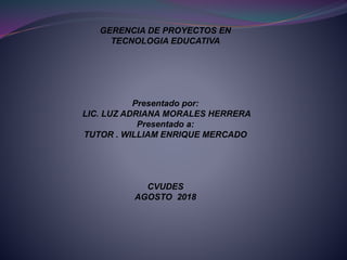 GERENCIA DE PROYECTOS EN
TECNOLOGIA EDUCATIVA
Presentado por:
LIC. LUZ ADRIANA MORALES HERRERA
Presentado a:
TUTOR . WILLIAM ENRIQUE MERCADO
CVUDES
AGOSTO 2018
 