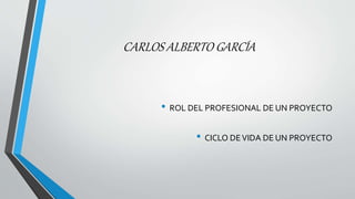 CARLOS ALBERTO GARCÍA
• ROL DEL PROFESIONAL DE UN PROYECTO
• CICLO DEVIDA DE UN PROYECTO
 