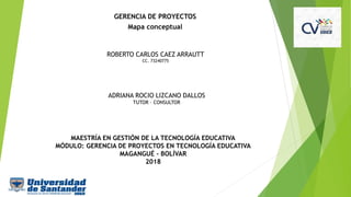 GERENCIA DE PROYECTOS
Mapa conceptual
ROBERTO CARLOS CAEZ ARRAUTT
CC. 73240775
ADRIANA ROCIO LIZCANO DALLOS
TUTOR – CONSULTOR
MAESTRÍA EN GESTIÓN DE LA TECNOLOGÍA EDUCATIVA
MÓDULO: GERENCIA DE PROYECTOS EN TECNOLOGÍA EDUCATIVA
MAGANGUÉ - BOLÍVAR
2018
 