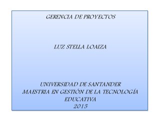 GERENCIA DE PROYECTOS
LUZ STELLA LOAIZA
UNIVERSIDAD DE SANTANDER
MAESTRIA EN GESTIÓN DE LA TECNOLOGÍA
EDUCATIVA
2015
 