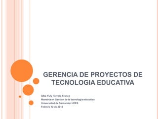 GERENCIA DE PROYECTOS DE
TECNOLOGIA EDUCATIVA
Alba Yuly Herrera Franco
Maestría en Gestión de la tecnología educativa
Universidad de Santander UDES
Febrero 12 de 2015
 