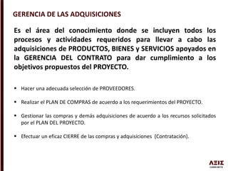 GERENCIA DE LAS ADQUISICIONES
Es el área del conocimiento donde se incluyen todos los
procesos y actividades requeridos para llevar a cabo las
adquisiciones de PRODUCTOS, BIENES y SERVICIOS apoyados en
la GERENCIA DEL CONTRATO para dar cumplimiento a los
objetivos propuestos del PROYECTO.
 Hacer una adecuada selección de PROVEEDORES.
 Realizar el PLAN DE COMPRAS de acuerdo a los requerimientos del PROYECTO.
 Gestionar las compras y demás adquisiciones de acuerdo a los recursos solicitados
por el PLAN DEL PROYECTO.
 Efectuar un eficaz CIERRE de las compras y adquisiciones (Contratación).
 