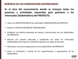 GERENCIA DE LOS STAKEHOLDERS (INTERESADOS)
Es el área del conocimiento donde se incluyen todos los
procesos y actividades requeridos para gestionar a los
interesados (Stakeholders) del PROYECTO.
 Hacer una IDENTIFICACIÓN de los Interesados STAKEHOLDERS del PROYECTO.
 Realizar el PLAN DE GESTIÓN DE STAKEHOLDERS.
 Establecer una política adecuada de manejo y comunicación con los Stakeholders
del PROYECTO.
 Afianzar una relación adecuada y equilibrada con todos los interesados
(Stakeholders) del Proyecto e identificar aquellos con poder de decisión.
 Administrar una buena negociación con los Stakeholders del PROYECTO.
 Hacer un monitoreo y control de los requerimientos y espectactivas de los
Stakeholders.
 
