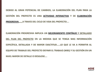 DEBIDO AL GRAN POTENCIAL DE CAMBIOS, LA ELABORACIÓN DEL PLAN PARA LA
GESTIÓN DEL PROYECTO ES UNA ACTIVIDAD INTERACTIVA Y DE ELABORACIÓN
PROGRESIVA,,,,,,A TRAVES DEL CICLO DE VIDA DEL PROYECTO….
ELABORACIÓN PROGRESIVA IMPLICA UN MEJORAMIENTO CONTÍNUO Y DETALLADO
DEL PLAN DEL PROYECTO EN LA MEDIDA QUE SE TENGA MAS INFORMACIÓN
ESPECÍFICA, DETALLADA Y DE MAYOR EXACTITUD……LO QUE LE VA A PERMITIR AL
EQUIPO DE TRABAJO DEL PROYECTO DEFINIR EL TRABAJO (WBS) Y SU GESTIÓN EN UN
NIVEL MAYOR DE DETALLE O DESGLOSE….
 