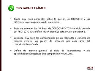 TIPS PARA EL EXÁMEN
 Tenga muy claro conceptos sobre lo que es un PROYECTO y sus
diferencias con los procesos de la empresa.
 Trate de entender las 10 áreas de CONOCIMIENTOS y el ciclo de vida
del PROYECTO para definir los 47 procesos actuales en el PMBOK 5.
 Entienda muy bien los componentes de un PROCESO y conozca de
manera general los grupos de procesos por cada área del
conocimiento definida.
 Defina de manera general el ciclo de interacciones y de
aproximaciones sucesivas que compone un PROYECTO.
 