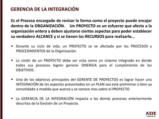 GERENCIA DE LA INTEGRACIÓN
Es el Proceso encargado de revisar la forma como el proyecto puede encajar
dentro de la ORGANIZACIÓN. Un PROYECTO es un esfuerzo que afecta a la
organización entera y deben ajustarse ciertos aspectos para poder establecer
su verdadero ALCANCE y si se tienen los RECURSOS para realizarlo…
 Durante su ciclo de vida, un PROYECTO se ve afectado por los PROCESOS y
PROCEDIMIENTOS de la Organización.
 La visión de un PROYECTO debe ser vista como un sistema integrado en donde
todos sus procesos logren generar SINERGIA para el cumplimiento de los
OBJETIVOS.
 Uno de los objetivos principales del GERENTE DE PROYECTOS es lograr hacer una
INTEGRACIÓN de los aspectos presentados en un PLAN sea este preliminar o bien ya
consolidado a medida que avanza y se conoce mas sobre el PROYECTO.
 La GERENCIA DE LA INTEGRACIÓN impacta a los demás procesos anteriormente
descritos de la Gestión de un Proyecto.
 