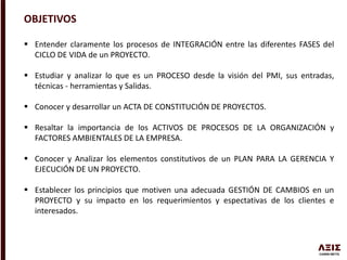 OBJETIVOS
 Entender claramente los procesos de INTEGRACIÓN entre las diferentes FASES del
CICLO DE VIDA de un PROYECTO.
 Estudiar y analizar lo que es un PROCESO desde la visión del PMI, sus entradas,
técnicas - herramientas y Salidas.
 Conocer y desarrollar un ACTA DE CONSTITUCIÓN DE PROYECTOS.
 Resaltar la importancia de los ACTIVOS DE PROCESOS DE LA ORGANIZACIÓN y
FACTORES AMBIENTALES DE LA EMPRESA.
 Conocer y Analizar los elementos constitutivos de un PLAN PARA LA GERENCIA Y
EJECUCIÓN DE UN PROYECTO.
 Establecer los principios que motiven una adecuada GESTIÓN DE CAMBIOS en un
PROYECTO y su impacto en los requerimientos y espectativas de los clientes e
interesados.
 