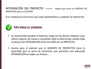 INTEGRACIÓN DEL PROYECTO >>>>>> Apoyo que tiene un GERENTE DE
PROYECTOS para su GESTIÓN
ES EL TRABAJO DE ALTO NIVEL QUE DEBE DESEMPEÑAR un GERENTE DE PROYECTOS.
TIPS PARA EL EXÁMEN
 Se recomienda estudiar el Capítulo, luego ver los demás módulos y por
último regresar de nuevo a consolidar toda la información viendo todo
el proceso de INTEGRACIÓN entre las FASES de un PROYECTO.
 Asuma para el exámen que el GERENTE DE PROYECTOS tiene la
autoridad para la toma de decisiones que permitan una adecuada
INTEGRACIÓN en todos sus frentes…
 
