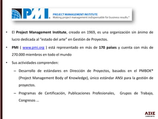 • El Project Management Institute, creado en 1969, es una organización sin ánimo de
lucro dedicada al “estado del arte” en Gestión de Proyectos.
• PMI ( www.pmi.org ) está representado en más de 170 países y cuenta con más de
270.000 miembros en todo el mundo
• Sus actividades comprenden:
– Desarrollo de estándares en Dirección de Proyectos, basados en el PMBOK®
(Project Management Body of Knowledge), único estándar ANSI para la gestión de
proyectos.
– Programas de Certificación, Publicaciones Profesionales, Grupos de Trabajo,
Congresos …
 