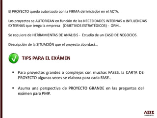 El PROYECTO queda autorizado con la FIRMA del iniciador en el ACTA.
Los proyectos se AUTORIZAN en función de las NECESIDADES INTERNAS o INFLUENCIAS
EXTERNAS que tenga la empresa (OBJETIVOS ESTRATÉGICOS) - OPM…
Se requiere de HERRAMIENTAS DE ANÁLISIS - Estudio de un CASO DE NEGOCIOS.
Descripción de la SITUACIÓN que el proyecto abordará…
TIPS PARA EL EXÁMEN
 Para proyectos grandes o complejos con muchas FASES, la CARTA DE
PROYECTO algunas veces se elabora para cada FASE..
 Asuma una perspectiva de PROYECTO GRANDE en las preguntas del
exámen para PMP.
 
