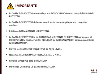IMPORTANTE
 La CARTA DE PROYECTO es emitida por el PATROCINADOR como parte del INICIO DEL
PROYECTO.
 La CARTA DE PROYECTO debe ser lo suficientemente amplia para no necesitar
cambios.
 Establece FORMALMENTE el PROYECTO.
 La CARTA DE PROYECTO le da AUTORIDAD al GERENTE DE PROYECTO para gastar el
PRESUPUESTO y disponer de los RECURSOS de la ORGANIZACIÓN así como coordinar
la CONTRATACIÓN.
 Provee los REQUISITOS y OBJETIVOS de ALTO NIVEL .
 Identifica RESTRICCIONES y RIESGOS de ALTO NIVEL.
 Revela SUPUESTOS para el PROYECTO
 Define los CRITERIOS DE ÉXITO del PROYECTO.
 