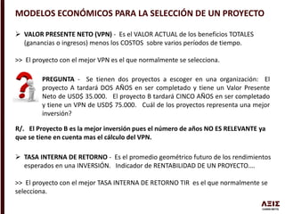 MODELOS ECONÓMICOS PARA LA SELECCIÓN DE UN PROYECTO
 VALOR PRESENTE NETO (VPN) - Es el VALOR ACTUAL de los beneficios TOTALES
(ganancias o ingresos) menos los COSTOS sobre varios períodos de tiempo.
>> El proyecto con el mejor VPN es el que normalmente se selecciona.
PREGUNTA - Se tienen dos proyectos a escoger en una organización: El
proyecto A tardará DOS AÑOS en ser completado y tiene un Valor Presente
Neto de USD$ 35.000. El proyecto B tardará CINCO AÑOS en ser completado
y tiene un VPN de USD$ 75.000. Cuál de los proyectos representa una mejor
inversión?
R/. El Proyecto B es la mejor inversión pues el número de años NO ES RELEVANTE ya
que se tiene en cuenta mas el cálculo del VPN.
 TASA INTERNA DE RETORNO - Es el promedio geométrico futuro de los rendimientos
esperados en una INVERSIÓN. Indicador de RENTABILIDAD DE UN PROYECTO….
>> El proyecto con el mejor TASA INTERNA DE RETORNO TIR es el que normalmente se
selecciona.
 