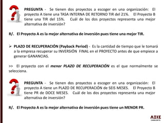 PREGUNTA - Se tienen dos proyectos a escoger en una organización: El
proyecto A tiene una TASA INTERNA DE RETORNO TIR del 21%. El Proyecto B
tiene una TIR del 15%. Cuál de los dos proyectos representa una mejor
alternativa de inversión?
R/. El Proyecto A es la mejor alternativa de inversión pues tiene una mejor TIR.
 PLAZO DE RECUPERACIÓN (Payback Period) - Es la cantidad de tiempo que le tomará
a la empresa recuperar su INVERSIÓN FINAL en el PROYECTO antes de que empiece a
generar GANANCIAS.
>> El proyecto con el menor PLAZO DE RECUPERACIÓN es el que normalmente se
selecciona.
PREGUNTA - Se tienen dos proyectos a escoger en una organización: El
proyecto A tiene un PLAZO DE RECUPERACIÓN de SEIS MESES. El Proyecto B
tiene PR de DOCE MESES. Cuál de los dos proyectos representa una mejor
alternativa de inversión?
R/. El Proyecto A es la mejor alternativa de inversión pues tiene un MENOR PR.
 