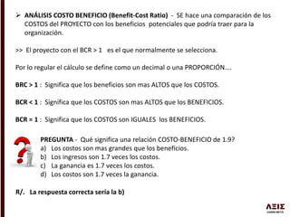  ANÁLISIS COSTO BENEFICIO (Benefit-Cost Ratio) - SE hace una comparación de los
COSTOS del PROYECTO con los beneficios potenciales que podría traer para la
organización.
>> El proyecto con el BCR > 1 es el que normalmente se selecciona.
Por lo regular el cálculo se define como un decimal o una PROPORCIÓN….
BRC > 1 : Significa que los beneficios son mas ALTOS que los COSTOS.
BCR < 1 : Significa que los COSTOS son mas ALTOS que los BENEFICIOS.
BCR = 1 : Significa que los COSTOS son IGUALES los BENEFICIOS.
PREGUNTA - Qué significa una relación COSTO-BENEFICIO de 1.9?
a) Los costos son mas grandes que los beneficios.
b) Los ingresos son 1.7 veces los costos.
c) La ganancia es 1.7 veces los costos.
d) Los costos son 1.7 veces la ganancia.
R/. La respuesta correcta sería la b)
 