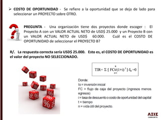  COSTO DE OPORTUNIDAD - Se refiere a la oportunidad que se deja de lado para
seleccionar un PROYECTO sobre OTRO.
PREGUNTA - Una organización tiene dos proyectos donde escoger : El
Proyecto A con un VALOR ACTUAL NETO de USD$ 25.000 y un Proyecto B con
un VALOR ACTUAL NETO de USD$ 60.000. Cuál es el COSTO DE
OPORTUNIDAD de seleccionar el PROYECTO B?
R/. La respuesta correcta sería USD$ 25.000. Esto es, el COSTO DE OPORTUNIDAD es
el valor del proyecto NO SELECCIONADO.
 