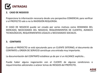 ENTRADAS
2. CASO DE NEGOCIO
Proporciona la información necesaria desde una perspectiva COMERCIAL para verificar
si el PROYECTO vale o no la INVERSIÓN REQUERIDA.
El CASO DE NEGOCIO puede ser creado por varios motivos como DEMANDA DEL
MERCADO, NECECIDADES DEL NEGOCIO, REQUERIMIENTOS DE CLIENTES, AVANCES
TECNOLÓGICOS, REQUERIMIENTOS LEGALES o NECESIDADES SOCIALES.
3. CONTRATO
Cuando el PROYECTO se está ejecutando para un CLIENTE EXTERNO, el documento de
CONTRATO u ORDEN DE SERVICIO constituye una entrada muy importante.
La documentación del CONTRATO establece ya de por sí un ALCANCE explícito…
Puede haber alguna negociación con el CLIENTE de algunas condiciones o
requerimientos adicionales o aclarar temas de RIESGOS del PROYECTO.
 