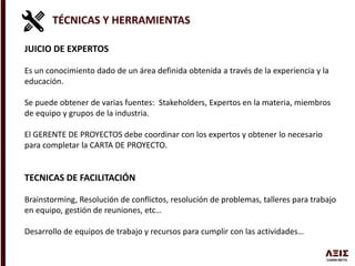 TÉCNICAS Y HERRAMIENTAS
JUICIO DE EXPERTOS
Es un conocimiento dado de un área definida obtenida a través de la experiencia y la
educación.
Se puede obtener de varias fuentes: Stakeholders, Expertos en la materia, miembros
de equipo y grupos de la industria.
El GERENTE DE PROYECTOS debe coordinar con los expertos y obtener lo necesario
para completar la CARTA DE PROYECTO.
TECNICAS DE FACILITACIÓN
Brainstorming, Resolución de conflictos, resolución de problemas, talleres para trabajo
en equipo, gestión de reuniones, etc…
Desarrollo de equipos de trabajo y recursos para cumplir con las actividades…
 