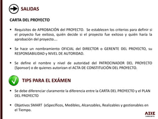 SALIDAS
CARTA DEL PROYECTO
 Requisitos de APROBACIÓN del PROYECTO. Se establecen los criterios para definir si
el proyecto fue exitoso, quién decide si el proyecto fue exitoso y quién haría la
aprobación del proyecto….
 Se hace un nombramiento OFICIAL del DIRECTOR o GERENTE DEL PROYECTO, su
RESPONSABILIDAD y NIVEL DE AUTORIDAD.
 Se define el nombre y nivel de autoridad del PATROCINADOR DEL PROYECTO
(Sponsor) o de quienes autorizan el ACTA DE CONSTITUCIÓN DEL PROYECTO.
TIPS PARA EL EXÁMEN
 Se debe diferenciar claramente la diferencia entre la CARTA DEL PROYECTO y el PLAN
DEL PROYECTO
 Objetivos SMART (eSpecíficos, Medibles, Alcanzables, Realizables y gestionables en
el Tiempo.
 