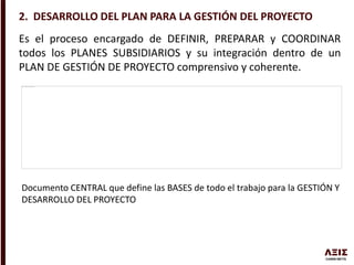 2. DESARROLLO DEL PLAN PARA LA GESTIÓN DEL PROYECTO
Es el proceso encargado de DEFINIR, PREPARAR y COORDINAR
todos los PLANES SUBSIDIARIOS y su integración dentro de un
PLAN DE GESTIÓN DE PROYECTO comprensivo y coherente.
Documento CENTRAL que define las BASES de todo el trabajo para la GESTIÓN Y
DESARROLLO DEL PROYECTO
 