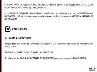 El PLAN PARA LA GESTIÓN DEL PROYECTO define cómo el proyecto será EJECUTADO,
MONITOREADO-CONTROLADO y CERRADO….
Es PROGRESIVAMENTE ELABORADO mediante procedimientos de ACTUALIZACIÓN
(UPDATES)…..Monitoreado y controlado a través de los procesos de GESTIÓN INTEGRADA
DE CAMBIOS
ENTRADAS
1. CARTA DEL PROYECTO
Dependerá del nivel de COMPLEJIDAD, DETALLE y conocimiento hasta el momento del
PROYECTO.
Define los LÍMITES DE ALTO NIVEL del PROYECTO.
Es el punto de INICIO del GERENTE DE PROYECTOS para dar paso a la PLANEACIÓN.
 
