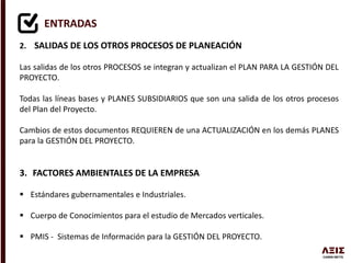 ENTRADAS
2. SALIDAS DE LOS OTROS PROCESOS DE PLANEACIÓN
Las salidas de los otros PROCESOS se integran y actualizan el PLAN PARA LA GESTIÓN DEL
PROYECTO.
Todas las líneas bases y PLANES SUBSIDIARIOS que son una salida de los otros procesos
del Plan del Proyecto.
Cambios de estos documentos REQUIEREN de una ACTUALIZACIÓN en los demás PLANES
para la GESTIÓN DEL PROYECTO.
3. FACTORES AMBIENTALES DE LA EMPRESA
 Estándares gubernamentales e Industriales.
 Cuerpo de Conocimientos para el estudio de Mercados verticales.
 PMIS - Sistemas de Información para la GESTIÓN DEL PROYECTO.
 