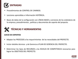 ENTRADAS
 Procedimientos de CONTROL DE CAMBIOS.
 Lecciones aprendidas e Información HISTÓRICA.
 Bases de datos de la configuración con LÍNEAS BASES y versiones de los estándares de
la empresa, procedimientos , políticas y documentos de soporte del proyecto.
TÉCNICAS Y HERRAMIENTAS
JUICIO DE EXPERTOS
 Adaptar los PROCESOS a los requerimientos de las necesidades del PROYECTO.
 Incluir detalles técnicos y de Gerencia al PLAN DE GERENCIA DEL PROYECTO.
 Determinar los tipos de RECURSOS y los NIVELES DE COMPETENCIA necesarios para
lograr los OBJETIVOS DEL PROYECTO.
 