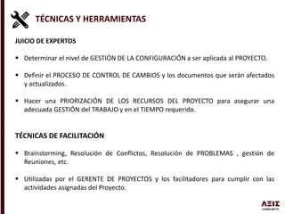 TÉCNICAS Y HERRAMIENTAS
JUICIO DE EXPERTOS
 Determinar el nivel de GESTIÓN DE LA CONFIGURACIÓN a ser aplicada al PROYECTO.
 Definir el PROCESO DE CONTROL DE CAMBIOS y los documentos que serán afectados
y actualizados.
 Hacer una PRIORIZACIÓN DE LOS RECURSOS DEL PROYECTO para asegurar una
adecuada GESTIÓN del TRABAJO y en el TIEMPO requerido.
TÉCNICAS DE FACILITACIÓN
 Brainstorming, Resolución de Conflictos, Resolución de PROBLEMAS , gestión de
Reuniones, etc.
 Utilizadas por el GERENTE DE PROYECTOS y los facilitadores para cumplir con las
actividades asignadas del Proyecto.
 