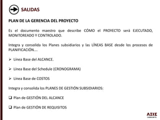 SALIDAS
PLAN DE LA GERENCIA DEL PROYECTO
Es el documento maestro que describe CÓMO el PROYECTO será EJECUTADO,
MONITOREADO Y CONTROLADO.
Integra y consolida los Planes subsidiarios y las LÍNEAS BASE desde los procesos de
PLANIFICACIÓN….
 Línea Base del ALCANCE.
 Línea Base del Schedule (CRONOGRAMA)
 Línea Base de COSTOS
Integra y consolida los PLANES DE GESTIÓN SUBSIDIARIOS:
 Plan de GESTIÓN DEL ALCANCE
 Plan de GESTIÓN DE REQUISITOS
 