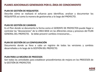 PLANES ADICIONALES GENERADOS POR EL ÁREA DE CONOCIMIENTO
PLAN DE GESTIÓN DE REQUISITOS
Describe cómo se realizará el esfuerzo para identificar, analizar y documentar los
REQUISITOS así como la manera de gestionarlos a lo largo del PROYECTO.
PLAN DE GESTIÓN DE CAMBIOS
Es el Plan donde se documenta la forma como el GERENTE DE PROYECTOS puede llegar a
controlar las “desviaciones” de la LINEA BASE en las diferentes áreas y procesos del PLAN
GENERAL DEL PROYECTO. Se debe prevenir cambios innecesarios….
PLAN DE GESTIÓN DE LA CONFIGURACIÓN
Documento donde se lleva a cabo un registro de todas las versiones y cambios
desarrollados a lo largo de la GESTIÓN DEL PROYECTO.
PLAN PARA LA MEJORA DE PROCESOS
Son todas las actividades para establecer procedimientos de mejora en los PROCESOS de
la GESTIÓN DE PROYECTOS
 