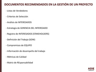 DOCUMENTOS RECOMENDADOS EN LA GESTIÓN DE UN PROYECTO
- Listas de Vendedores
- Criterios de Selección
- Análisis de INTERESADOS
- Estrategia de GERENCIA DEL INTERESADO
- Registro de INTERESADOS (STAKEHOLDERS)
- Definición del Trabajo (SOW)
- Compromisos de EQUIPO
- Información de desempeño del trabajo
- Métricas de Calidad
- Matriz de REsponsabilidad
 