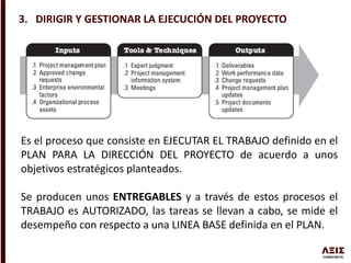 3. DIRIGIR Y GESTIONAR LA EJECUCIÓN DEL PROYECTO
Es el proceso que consiste en EJECUTAR EL TRABAJO definido en el
PLAN PARA LA DIRECCIÓN DEL PROYECTO de acuerdo a unos
objetivos estratégicos planteados.
Se producen unos ENTREGABLES y a través de estos procesos el
TRABAJO es AUTORIZADO, las tareas se llevan a cabo, se mide el
desempeño con respecto a una LINEA BASE definida en el PLAN.
 
