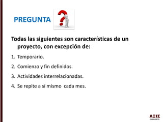 Todas las siguientes son características de un
proyecto, con excepción de:
1. Temporario.
2. Comienzo y fin definidos.
3. Actividades interrelacionadas.
4. Se repite a sí mismo cada mes.
PREGUNTA
 