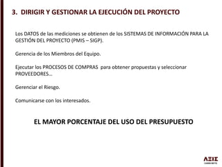 3. DIRIGIR Y GESTIONAR LA EJECUCIÓN DEL PROYECTO
Los DATOS de las mediciones se obtienen de los SISTEMAS DE INFORMACIÓN PARA LA
GESTIÓN DEL PROYECTO (PMIS – SIGP).
Gerencia de los Miembros del Equipo.
Ejecutar los PROCESOS DE COMPRAS para obtener propuestas y seleccionar
PROVEEDORES…
Gerenciar el Riesgo.
Comunicarse con los interesados.
EL MAYOR PORCENTAJE DEL USO DEL PRESUPUESTO
 