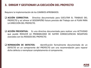 3. DIRIGIR Y GESTIONAR LA EJECUCIÓN DEL PROYECTO
Requiere la implementación de los CAMBIOS APROBADOS:
 ACCIÓN CORRECTIVA: Directiva documentada para EJECUTAR EL TRABAJO DEL
PROYECTO y así alinear el DESEMPEÑO futuro previsto del Trabajo con el PLAN PARA
LA DIRECCIÓN DEL PROYECTO.
 ACCIÓN PREVENTIVA: Es una directiva documentada para realizar una ACTIVIDAD
que puede REDUCIR LA PROBABILIDAD DE SUFRIR CONSECUENCIAS NEGATIVAS
asociadas con los RIESGOS DEL PROYECTO.
 REPARACIÓN DE DEFECTOS: Identificación formalmente documentada de un
DEFECTO en un componente del PROYECTO con una recomendación para reparar
dicho defecto o reemplazar completamente el componente.
 