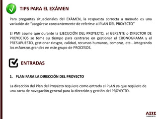 TIPS PARA EL EXÁMEN
Para preguntas situacionales del EXÁMEN, la respuesta correcta a menudo es una
variación de “asegúrese constantemente de referirse al PLAN DEL PROYECTO”
El PMI asume que durante la EJECUCIÓN DEL PROYECTO, el GERENTE o DIRECTOR DE
PROYECTOS se toma su tiempo para centrarse en gestionar el CRONOGRAMA y el
PRESUPUESTO, gestionar riesgos, calidad, recursos humanos, compras, etc….integrando
los esfuerzos grandes en este grupo de PROCESOS.
ENTRADAS
1. PLAN PARA LA DIRECCIÓN DEL PROYECTO
La dirección del Plan del Proyecto requiere como entrada el PLAN ya que requiere de
una carta de navegación general para la dirección y gestión del PROYECTO.
 