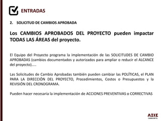 ENTRADAS
2. SOLICITUD DE CAMBIOS APROBADA
Los CAMBIOS APROBADOS DEL PROYECTO pueden impactar
TODAS LAS ÁREAS del proyecto.
El Equipo del Proyecto programa la implementación de las SOLICITUDES DE CAMBIO
APROBADAS (cambios documentados y autorizados para ampliar o reducir el ALCANCE
del proyecto)…..
Las Solicitudes de Cambio Aprobadas también pueden cambiar las POLÍTICAS, el PLAN
PARA LA DIRECCIÓN DEL PROYECTO, Procedimientos, Costos o Presupuestos y la
REVISIÓN DEL CRONOGRAMA.
Pueden hacer necesaria la implementación de ACCIONES PREVENTIVAS o CORRECTIVAS
 