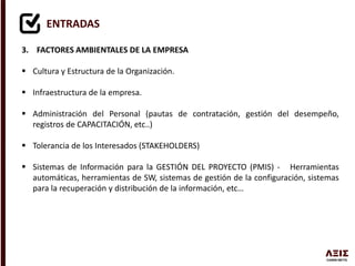 ENTRADAS
3. FACTORES AMBIENTALES DE LA EMPRESA
 Cultura y Estructura de la Organización.
 Infraestructura de la empresa.
 Administración del Personal (pautas de contratación, gestión del desempeño,
registros de CAPACITACIÓN, etc..)
 Tolerancia de los Interesados (STAKEHOLDERS)
 Sistemas de Información para la GESTIÓN DEL PROYECTO (PMIS) - Herramientas
automáticas, herramientas de SW, sistemas de gestión de la configuración, sistemas
para la recuperación y distribución de la información, etc…
 