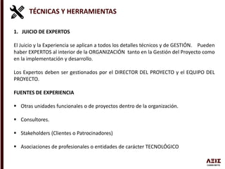 TÉCNICAS Y HERRAMIENTAS
1. JUICIO DE EXPERTOS
El Juicio y la Experiencia se aplican a todos los detalles técnicos y de GESTIÓN. Pueden
haber EXPERTOS al interior de la ORGANIZACIÓN tanto en la Gestión del Proyecto como
en la implementación y desarrollo.
Los Expertos deben ser gestionados por el DIRECTOR DEL PROYECTO y el EQUIPO DEL
PROYECTO.
FUENTES DE EXPERIENCIA
 Otras unidades funcionales o de proyectos dentro de la organización.
 Consultores.
 Stakeholders (Clientes o Patrocinadores)
 Asociaciones de profesionales o entidades de carácter TECNOLÓGICO
 