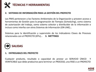 TÉCNICAS Y HERRAMIENTAS
2. SISTEMAS DE INFORMACIÓN PARA LA GESTIÓN DEL PROYECTO
Los PMIS pertenecen a los Factores Ambientales de la Organización y proveen acceso a
herramientas de Gestión para la programación de Tiempos (Scheduling), como sistema
de autorización del trabajo, como sistema colector y distribuidor de la información o
incluso como interfaz con otros Sistemas de Información (ON LINE)…
Sistemas para la Identificación y supervisión de los Indicadores Claves de Procesos
relacionados con el PROYECTO (KPIs)… 3. METTINGS
SALIDAS
1. ENTREGABLES DEL PROYECTO
Cualquier producto, resultado o capacidad de prestar un SERVICIO ÚNICO Y
VERIFICABLE que debe producirse para terminar un PROCESO, una FASE o un PROYECTO
 