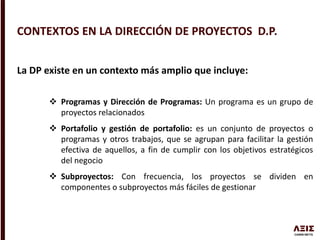 La DP existe en un contexto más amplio que incluye:
 Programas y Dirección de Programas: Un programa es un grupo de
proyectos relacionados
 Portafolio y gestión de portafolio: es un conjunto de proyectos o
programas y otros trabajos, que se agrupan para facilitar la gestión
efectiva de aquellos, a fin de cumplir con los objetivos estratégicos
del negocio
 Subproyectos: Con frecuencia, los proyectos se dividen en
componentes o subproyectos más fáciles de gestionar
CONTEXTOS EN LA DIRECCIÓN DE PROYECTOS D.P.
 