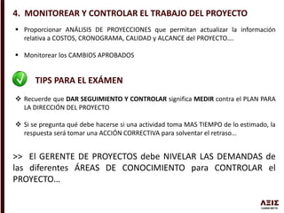 4. MONITOREAR Y CONTROLAR EL TRABAJO DEL PROYECTO
 Proporcionar ANÁLISIS DE PROYECCIONES que permitan actualizar la información
relativa a COSTOS, CRONOGRAMA, CALIDAD y ALCANCE del PROYECTO….
 Monitorear los CAMBIOS APROBADOS
TIPS PARA EL EXÁMEN
 Recuerde que DAR SEGUIMIENTO Y CONTROLAR significa MEDIR contra el PLAN PARA
LA DIRECCIÓN DEL PROYECTO
 Si se pregunta qué debe hacerse si una actividad toma MAS TIEMPO de lo estimado, la
respuesta será tomar una ACCIÓN CORRECTIVA para solventar el retraso…
>> El GERENTE DE PROYECTOS debe NIVELAR LAS DEMANDAS de
las diferentes ÁREAS DE CONOCIMIENTO para CONTROLAR el
PROYECTO…
 
