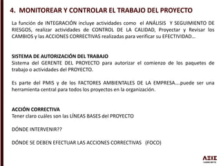 4. MONITOREAR Y CONTROLAR EL TRABAJO DEL PROYECTO
La función de INTEGRACIÓN incluye actividades como el ANÁLISIS Y SEGUIMIENTO DE
RIESGOS, realizar actividades de CONTROL DE LA CALIDAD, Proyectar y Revisar los
CAMBIOS y las ACCIONES CORRECTIVAS realizadas para verificar su EFECTIVIDAD…
SISTEMA DE AUTORIZACIÓN DEL TRABAJO
Sistema del GERENTE DEL PROYECTO para autorizar el comienzo de los paquetes de
trabajo o actividades del PROYECTO.
Es parte del PMIS y de los FACTORES AMBIENTALES DE LA EMPRESA….puede ser una
herramienta central para todos los proyectos en la organización.
ACCIÓN CORRECTIVA
Tener claro cuáles son las LÍNEAS BASES del PROYECTO
DÓNDE INTERVENIR??
DÓNDE SE DEBEN EFECTUAR LAS ACCIONES CORRECTIVAS (FOCO)
 