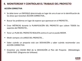 4. MONITOREAR Y CONTROLAR EL TRABAJO DEL PROYECTO
ACCIÓN CORRECTIVA
 Se debe tener un ENFOQUE determinado en lugar de uno al azar en la identificación de
las áreas que necesitan ACCIÓN CORRECTIVA..
 Buscar los problemas en lugar de esperar que aparezcan en el PROYECTO..
 Crear MÉTRICAS durante la PLANIFICACIÓN DEL PROYECTO que cubran TODOS los
aspectos del PROYECTO…
 Tener un PLAN DEL PROYECTO REALISTA contra el cual se pueda MEDIR.
 Medir siempre a lo LARGO DEL PROYECTO….
 Saber cuándo un proyecto está con DESVIACIÓN y saber cuándo recomendar una
ACCIÓN CORRECTIVA
 Encontrar una CAUSA RAIZ de la DESVIACIÓN al Plan del Proyecto (Metodología
CAUSA-RAIZ (Diagrama de Ishikawa)
 